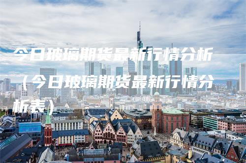 今日玻璃期货最新行情分析（今日玻璃期货最新行情分析表）