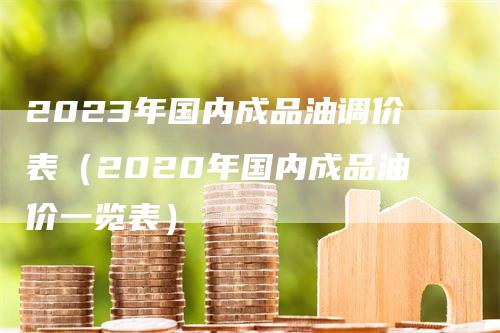 2023年国内成品油调价表（2020年国内成品油价一览表）