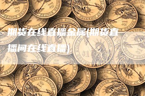 期货在线直播金属(期货直播间在线直播)
