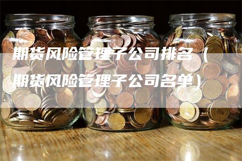 期货风险管理子公司排名（期货风险管理子公司名单）