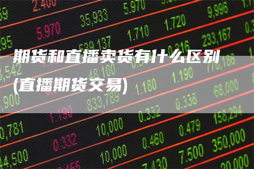 期货和直播卖货有什么区别(直播期货交易)