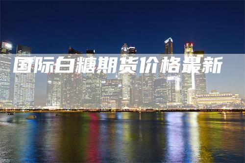 国际白糖期货价格最新
