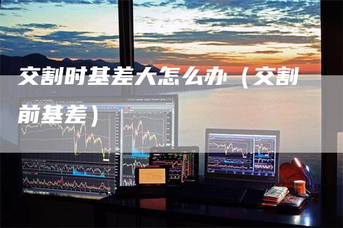 交割时基差大怎么办（交割前基差）