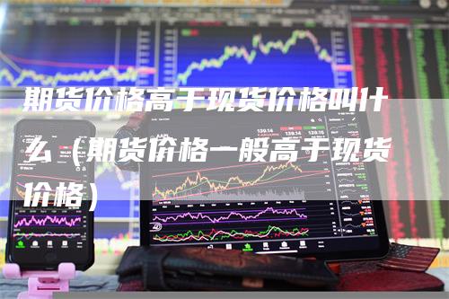 期货价格高于现货价格叫什么（期货价格一般高于现货价格）