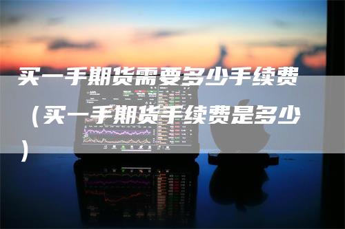 买一手期货需要多少手续费（买一手期货手续费是多少）