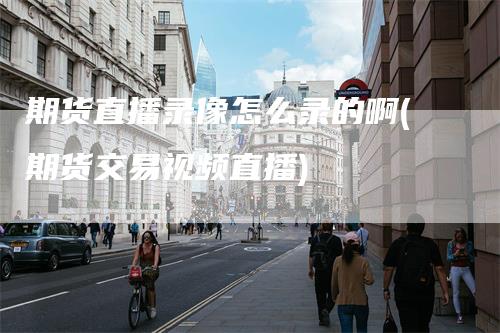 期货直播录像怎么录的啊(期货交易视频直播)