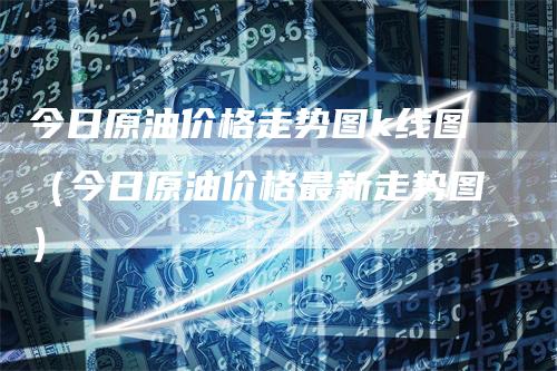 今日原油价格走势图k线图（今日原油价格最新走势图）