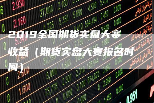 2019全国期货实盘大赛收益（期货实盘大赛报名时间）