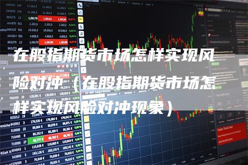 在股指期货市场怎样实现风险对冲（在股指期货市场怎样实现风险对冲现象）