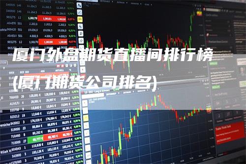 厦门外盘期货直播间排行榜(厦门期货公司排名)