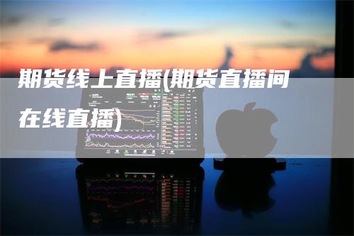 期货线上直播(期货直播间在线直播)