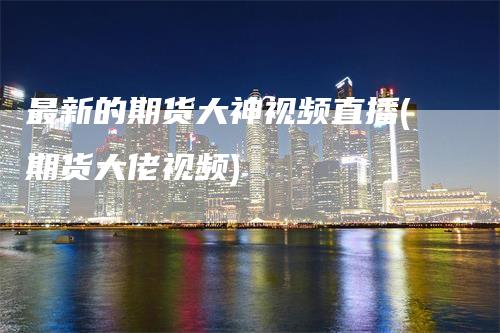 最新的期货大神视频直播(期货大佬视频)