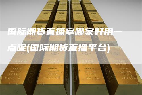 国际期货直播室哪家好用一点呢(国际期货直播平台)