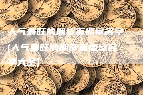 人气最旺的期货直播室名字(人气最旺的期货直播室名字大全)