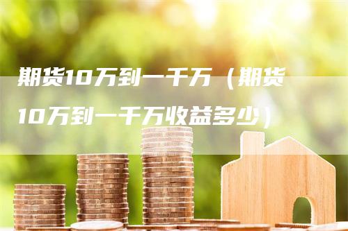 期货10万到一千万（期货10万到一千万收益多少）