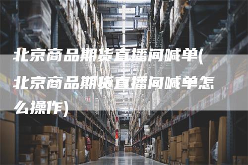 北京商品期货直播间喊单(北京商品期货直播间喊单怎么操作)