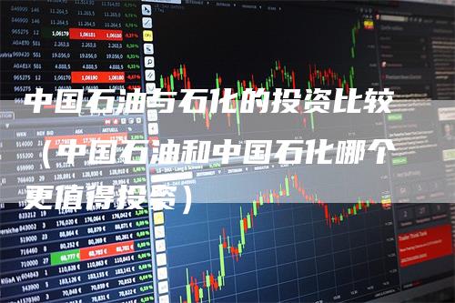 中国石油与石化的投资比较（中国石油和中国石化哪个更值得投资）