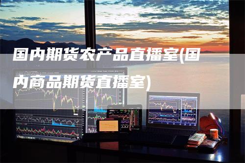 国内期货农产品直播室(国内商品期货直播室)