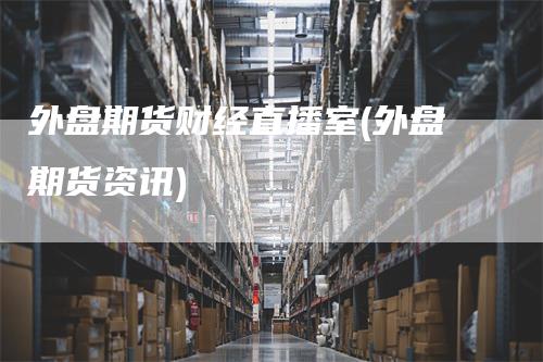 外盘期货财经直播室(外盘期货资讯)