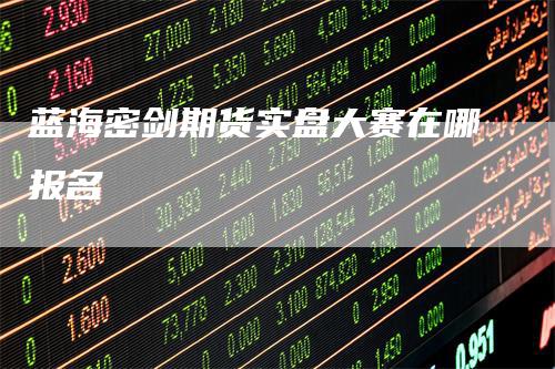 蓝海密剑期货实盘大赛在哪报名