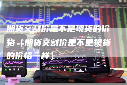 期货交割价是不是现货的价格(期货交割价是不是现货的价格一样)-新惠期货