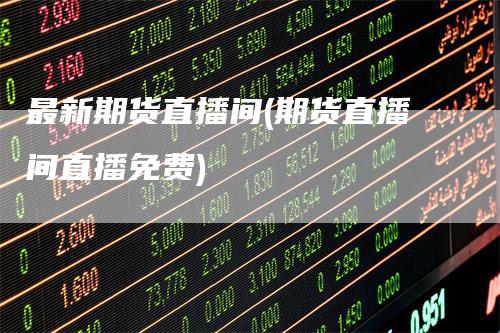 最新期货直播间(期货直播间直播免费)