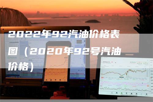 2022年92汽油价格表图（2020年92号汽油价格）