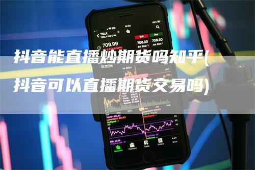 抖音能直播炒期货吗知乎(抖音可以直播期货交易吗)