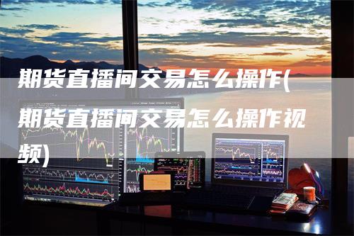 期货直播间交易怎么操作(期货直播间交易怎么操作视频)
