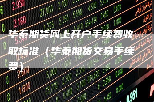 华泰期货网上开户手续费收取标准（华泰期货交易手续费）