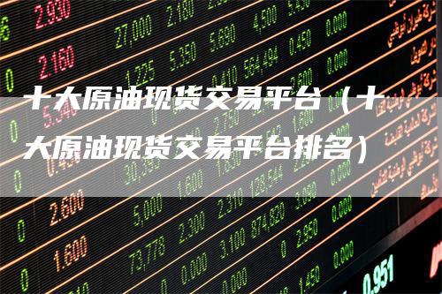 十大原油现货交易平台（十大原油现货交易平台排名）