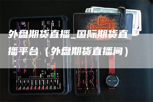 外盘期货直播_国际期货直播平台（外盘期货直播间）