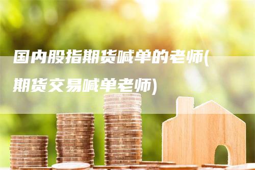 国内股指期货喊单的老师(期货交易喊单老师)