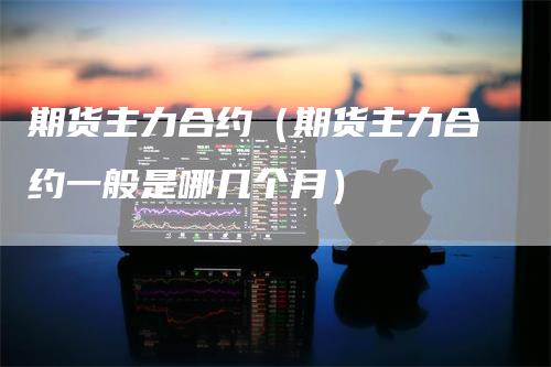 期货主力合约（期货主力合约一般是哪几个月）