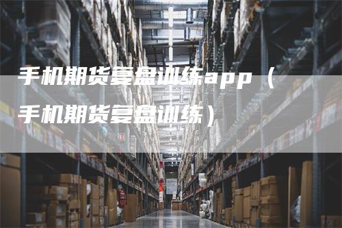 手机期货复盘训练app（手机期货复盘训练）