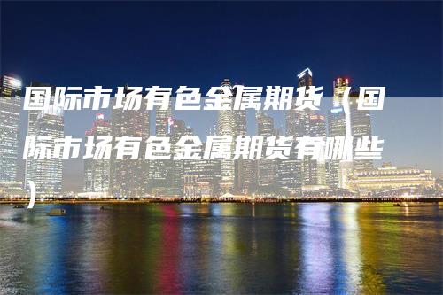国际市场有色金属期货（国际市场有色金属期货有哪些）