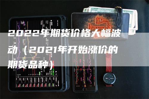 2022年期货价格大幅波动（2021年开始涨价的期货品种）
