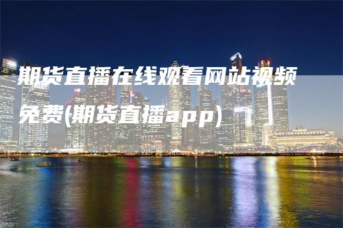 期货直播在线观看网站视频免费(期货直播app)