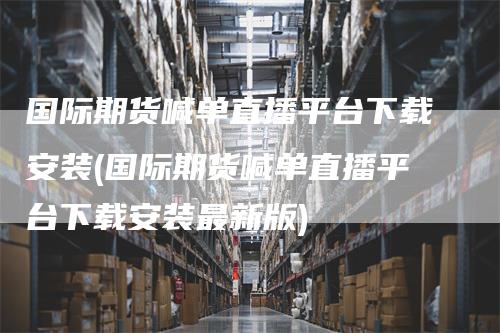 国际期货喊单直播平台下载安装(国际期货喊单直播平台下载安装最新版)