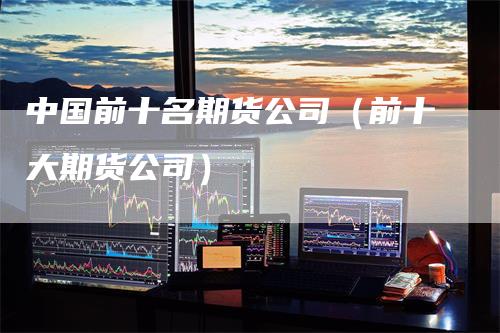 中国前十名期货公司（前十大期货公司）