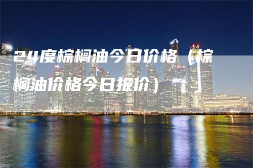 24度棕榈油今日价格（棕榈油价格今日报价）