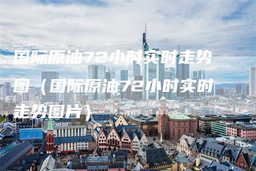 国际原油72小时实时走势图（国际原油72小时实时走势图片）