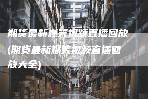 期货最新爆笑视频直播回放(期货最新爆笑视频直播回放大全)