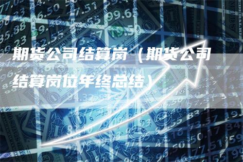 期货公司结算岗（期货公司结算岗位年终总结）