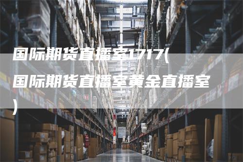 国际期货直播室1717(国际期货直播室黄金直播室)
