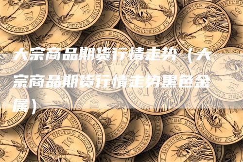 大宗商品期货行情走势（大宗商品期货行情走势黑色金属）
