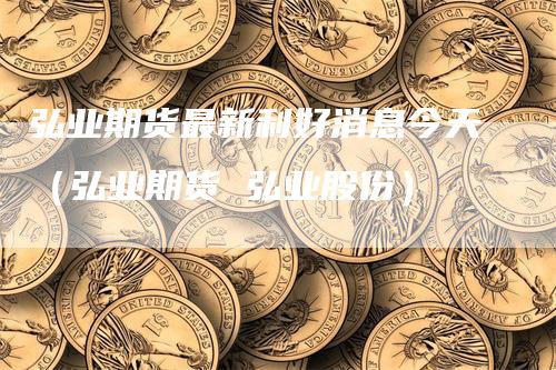 弘业期货最新利好消息今天（弘业期货 弘业股份）
