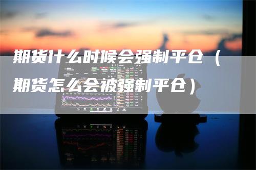 期货什么时候会强制平仓（期货怎么会被强制平仓）