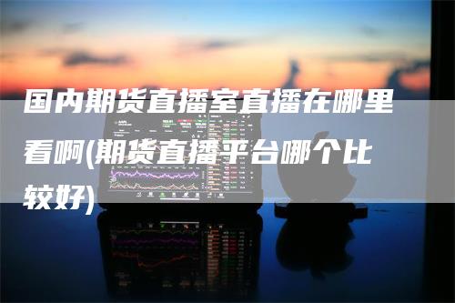 国内期货直播室直播在哪里看啊(期货直播平台哪个比较好)