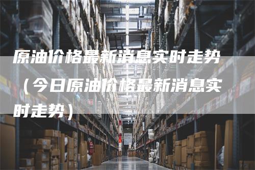 原油价格最新消息实时走势（今日原油价格最新消息实时走势）